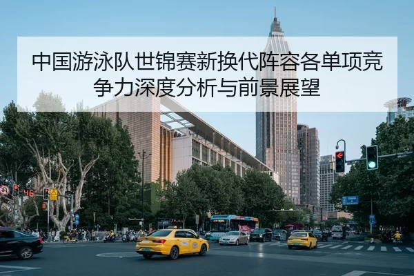 中国游泳队世锦赛新换代阵容各单项竞争力深度分析与前景展望